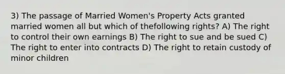 3) The passage of Married Women's Property Acts granted married women all but which of thefollowing rights? A) The right to control their own earnings B) The right to sue and be sued C) The right to enter into contracts D) The right to retain custody of minor children