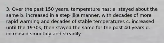 3. Over the past 150 years, temperature has: a. stayed about the same b. increased in a step-like manner, with decades of more rapid warming and decades of stable temperatures c. increased until the 1970s, then stayed the same for the past 40 years d. increased smoothly and steadily