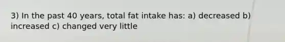 3) In the past 40 years, total fat intake has: a) decreased b) increased c) changed very little