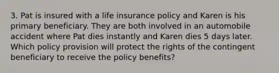 3. Pat is insured with a life insurance policy and Karen is his primary beneficiary. They are both involved in an automobile accident where Pat dies instantly and Karen dies 5 days later. Which policy provision will protect the rights of the contingent beneficiary to receive the policy benefits?