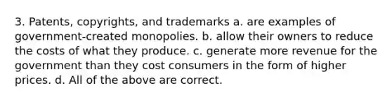 3. Patents, copyrights, and trademarks a. are examples of government-created monopolies. b. allow their owners to reduce the costs of what they produce. c. generate more revenue for the government than they cost consumers in the form of higher prices. d. All of the above are correct.