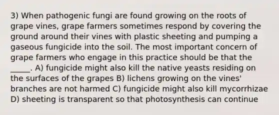 3) When pathogenic fungi are found growing on the roots of grape vines, grape farmers sometimes respond by covering the ground around their vines with plastic sheeting and pumping a gaseous fungicide into the soil. The most important concern of grape farmers who engage in this practice should be that the _____. A) fungicide might also kill the native yeasts residing on the surfaces of the grapes B) lichens growing on the vines' branches are not harmed C) fungicide might also kill mycorrhizae D) sheeting is transparent so that photosynthesis can continue