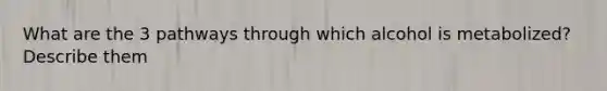 What are the 3 pathways through which alcohol is metabolized? Describe them