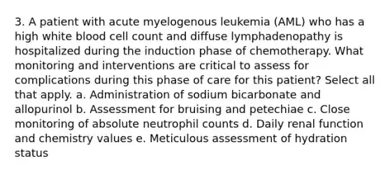 3. A patient with acute myelogenous leukemia (AML) who has a high white blood cell count and diffuse lymphadenopathy is hospitalized during the induction phase of chemotherapy. What monitoring and interventions are critical to assess for complications during this phase of care for this patient? Select all that apply. a. Administration of sodium bicarbonate and allopurinol b. Assessment for bruising and petechiae c. Close monitoring of absolute neutrophil counts d. Daily renal function and chemistry values e. Meticulous assessment of hydration status