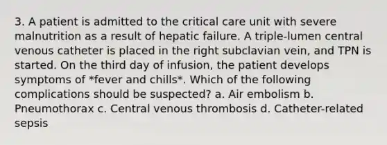 3. A patient is admitted to the critical care unit with severe malnutrition as a result of hepatic failure. A triple-lumen central venous catheter is placed in the right subclavian vein, and TPN is started. On the third day of infusion, the patient develops symptoms of *fever and chills*. Which of the following complications should be suspected? a. Air embolism b. Pneumothorax c. Central venous thrombosis d. Catheter-related sepsis