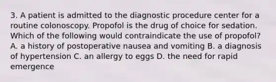 3. A patient is admitted to the diagnostic procedure center for a routine colonoscopy. Propofol is the drug of choice for sedation. Which of the following would contraindicate the use of propofol? A. a history of postoperative nausea and vomiting B. a diagnosis of hypertension C. an allergy to eggs D. the need for rapid emergence