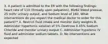 3. A patient is admitted to the ER with the following findings: heart rate of 110 (thready upon palpation), 80/62 blood pressue, 25 ml/hr urinary output, and Sodium level of 160. What interventions do you expect the medical doctor to order for this patient?* A. Restrict fluid intake and monitor daily weights B. Administer hypertonic solution of 5% Dextrose 0.45% Sodium Chloride and monitor urinary output C. Administer hypotonic IV fluid and administer sodium tablets. D. No interventions are expected