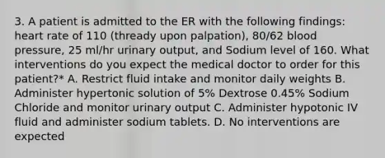 3. A patient is admitted to the ER with the following findings: heart rate of 110 (thready upon palpation), 80/62 blood pressure, 25 ml/hr urinary output, and Sodium level of 160. What interventions do you expect the medical doctor to order for this patient?* A. Restrict fluid intake and monitor daily weights B. Administer hypertonic solution of 5% Dextrose 0.45% Sodium Chloride and monitor urinary output C. Administer hypotonic IV fluid and administer sodium tablets. D. No interventions are expected