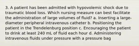 3. A patient has been admitted with hypovolemic shock due to traumatic blood loss. Which nursing measure can best facilitate the administration of large volumes of fluid? a. Inserting a large-diameter peripheral intravenous catheter b. Positioning the patient in the Trendelenburg position c. Encouraging the patient to drink at least 240 mL of fluid each hour d. Administering intravenous fluids under pressure with a pressure bag