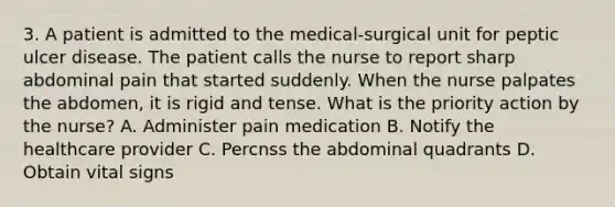 3. A patient is admitted to the medical-surgical unit for peptic ulcer disease. The patient calls the nurse to report sharp abdominal pain that started suddenly. When the nurse palpates the abdomen, it is rigid and tense. What is the priority action by the nurse? A. Administer pain medication B. Notify the healthcare provider C. Percnss the abdominal quadrants D. Obtain vital signs