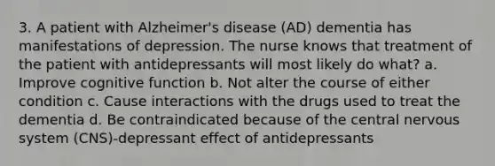 3. A patient with Alzheimer's disease (AD) dementia has manifestations of depression. The nurse knows that treatment of the patient with antidepressants will most likely do what? a. Improve cognitive function b. Not alter the course of either condition c. Cause interactions with the drugs used to treat the dementia d. Be contraindicated because of the central nervous system (CNS)-depressant effect of antidepressants