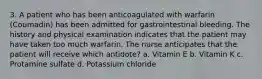 3. A patient who has been anticoagulated with warfarin (Coumadin) has been admitted for gastrointestinal bleeding. The history and physical examination indicates that the patient may have taken too much warfarin. The nurse anticipates that the patient will receive which antidote? a. Vitamin E b. Vitamin K c. Protamine sulfate d. Potassium chloride