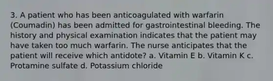 3. A patient who has been anticoagulated with warfarin (Coumadin) has been admitted for gastrointestinal bleeding. The history and physical examination indicates that the patient may have taken too much warfarin. The nurse anticipates that the patient will receive which antidote? a. Vitamin E b. Vitamin K c. Protamine sulfate d. Potassium chloride