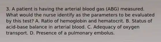 3. A patient is having the arterial blood gas (ABG) measured. What would the nurse identify as the parameters to be evaluated by this test? A. Ratio of hemoglobin and hematocrit. B. Status of acid-base balance in arterial blood. C. Adequacy of oxygen transport. D. Presence of a pulmonary embolus.