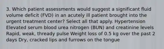 3. Which patient assessments would suggest a significant fluid volume deficit (FVD) in an acutely ill patient brought into the urgent treatment center? Select all that apply. Hypertension Elevated serum blood urea nitrogen (BUN) and creatinine levels Rapid, weak, thready pulse Weight loss of 0.5 kg over the past 2 days Dry, cracked lips and furrows on the tongue