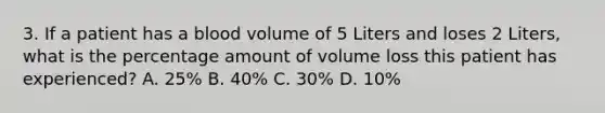 3. If a patient has a blood volume of 5 Liters and loses 2 Liters, what is the percentage amount of volume loss this patient has experienced? A. 25% B. 40% C. 30% D. 10%