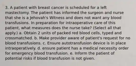 3. A patient with breast cancer is scheduled for a left mastectomy. The patient has informed the surgeon and nurse that she is a Jehovah's Witness and does not want any blood transfusions. In preparation for intraoperative care of this patient, what measures does the nurse take? (Select all that apply.) a. Obtain 2 units of packed red blood cells, typed and crossmatched. b. Make provider aware of patient's request for no blood transfusions. c. Ensure autotransfusion device is in place intraoperatively. d. ensure patient has a medical necessity order for emergency blood transfusion. e. Inform the patient of potential risks if blood transfusion is not given.