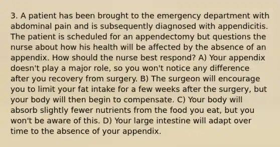 3. A patient has been brought to the emergency department with abdominal pain and is subsequently diagnosed with appendicitis. The patient is scheduled for an appendectomy but questions the nurse about how his health will be affected by the absence of an appendix. How should the nurse best respond? A) Your appendix doesn't play a major role, so you won't notice any difference after you recovery from surgery. B) The surgeon will encourage you to limit your fat intake for a few weeks after the surgery, but your body will then begin to compensate. C) Your body will absorb slightly fewer nutrients from the food you eat, but you won't be aware of this. D) Your large intestine will adapt over time to the absence of your appendix.