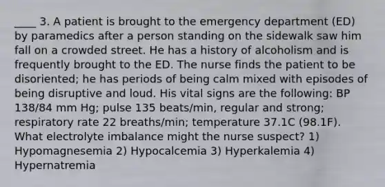 ____ 3. A patient is brought to the emergency department (ED) by paramedics after a person standing on the sidewalk saw him fall on a crowded street. He has a history of alcoholism and is frequently brought to the ED. The nurse finds the patient to be disoriented; he has periods of being calm mixed with episodes of being disruptive and loud. His vital signs are the following: BP 138/84 mm Hg; pulse 135 beats/min, regular and strong; respiratory rate 22 breaths/min; temperature 37.1C (98.1F). What electrolyte imbalance might the nurse suspect? 1) Hypomagnesemia 2) Hypocalcemia 3) Hyperkalemia 4) Hypernatremia