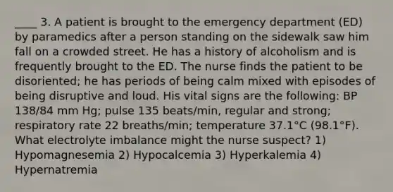 ____ 3. A patient is brought to the emergency department (ED) by paramedics after a person standing on the sidewalk saw him fall on a crowded street. He has a history of alcoholism and is frequently brought to the ED. The nurse finds the patient to be disoriented; he has periods of being calm mixed with episodes of being disruptive and loud. His vital signs are the following: BP 138/84 mm Hg; pulse 135 beats/min, regular and strong; respiratory rate 22 breaths/min; temperature 37.1°C (98.1°F). What electrolyte imbalance might the nurse suspect? 1) Hypomagnesemia 2) Hypocalcemia 3) Hyperkalemia 4) Hypernatremia