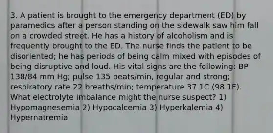 3. A patient is brought to the emergency department (ED) by paramedics after a person standing on the sidewalk saw him fall on a crowded street. He has a history of alcoholism and is frequently brought to the ED. The nurse finds the patient to be disoriented; he has periods of being calm mixed with episodes of being disruptive and loud. His vital signs are the following: BP 138/84 mm Hg; pulse 135 beats/min, regular and strong; respiratory rate 22 breaths/min; temperature 37.1C (98.1F). What electrolyte imbalance might the nurse suspect? 1) Hypomagnesemia 2) Hypocalcemia 3) Hyperkalemia 4) Hypernatremia