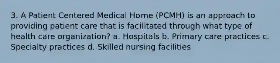 3. A Patient Centered Medical Home (PCMH) is an approach to providing patient care that is facilitated through what type of health care organization? a. Hospitals b. Primary care practices c. Specialty practices d. Skilled nursing facilities