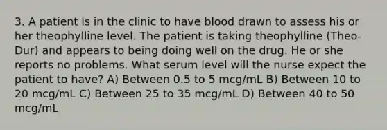 3. A patient is in the clinic to have blood drawn to assess his or her theophylline level. The patient is taking theophylline (Theo-Dur) and appears to being doing well on the drug. He or she reports no problems. What serum level will the nurse expect the patient to have? A) Between 0.5 to 5 mcg/mL B) Between 10 to 20 mcg/mL C) Between 25 to 35 mcg/mL D) Between 40 to 50 mcg/mL