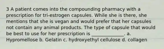 3 A patient comes into the compounding pharmacy with a prescription for tri-estrogen capsules. While she is there, she mentions that she is vegan and would prefer that her capsules not contain any animal products. The type of capsule that would be best to use for her prescription is ______________. a. Hypromellose b. Gelatin c. hydroxyethyl cellulose d. collagen