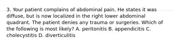 3. Your patient complains of abdominal pain. He states it was diffuse, but is now localized in the right lower abdominal quadrant. The patient denies any trauma or surgeries. Which of the following is most likely? A. peritonitis B. appendicitis C. cholecystitis D. diverticulitis