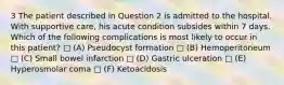 3 The patient described in Question 2 is admitted to the hospital. With supportive care, his acute condition subsides within 7 days. Which of the following complications is most likely to occur in this patient? □ (A) Pseudocyst formation □ (B) Hemoperitoneum □ (C) Small bowel infarction □ (D) Gastric ulceration □ (E) Hyperosmolar coma □ (F) Ketoacidosis