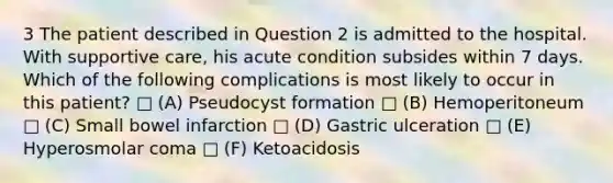 3 The patient described in Question 2 is admitted to the hospital. With supportive care, his acute condition subsides within 7 days. Which of the following complications is most likely to occur in this patient? □ (A) Pseudocyst formation □ (B) Hemoperitoneum □ (C) Small bowel infarction □ (D) Gastric ulceration □ (E) Hyperosmolar coma □ (F) Ketoacidosis