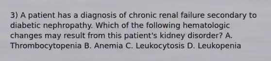 3) A patient has a diagnosis of chronic renal failure secondary to diabetic nephropathy. Which of the following hematologic changes may result from this patient's kidney disorder? A. Thrombocytopenia B. Anemia C. Leukocytosis D. Leukopenia