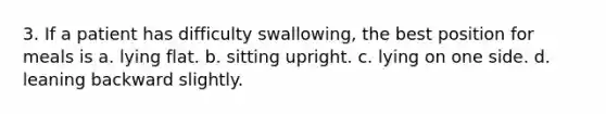 3. If a patient has difficulty swallowing, the best position for meals is a. lying flat. b. sitting upright. c. lying on one side. d. leaning backward slightly.