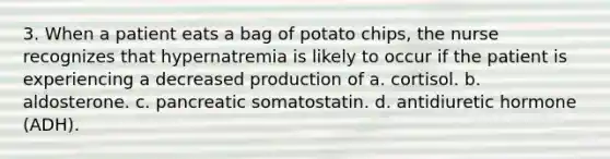 3. When a patient eats a bag of potato chips, the nurse recognizes that hypernatremia is likely to occur if the patient is experiencing a decreased production of a. cortisol. b. aldosterone. c. pancreatic somatostatin. d. antidiuretic hormone (ADH).