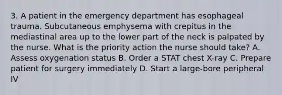 3. A patient in the emergency department has esophageal trauma. Subcutaneous emphysema with crepitus in the mediastinal area up to the lower part of the neck is palpated by the nurse. What is the priority action the nurse should take? A. Assess oxygenation status B. Order a STAT chest X-ray C. Prepare patient for surgery immediately D. Start a large-bore peripheral IV