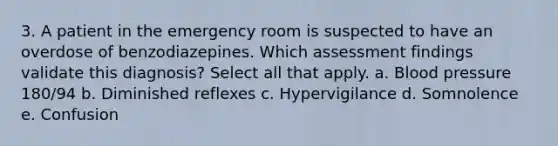 3. A patient in the emergency room is suspected to have an overdose of benzodiazepines. Which assessment findings validate this diagnosis? Select all that apply. a. Blood pressure 180/94 b. Diminished reflexes c. Hypervigilance d. Somnolence e. Confusion