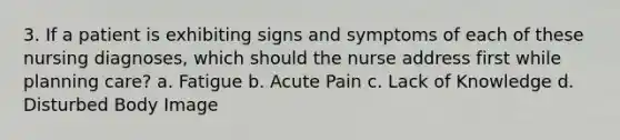 3. If a patient is exhibiting signs and symptoms of each of these nursing diagnoses, which should the nurse address first while planning care? a. Fatigue b. Acute Pain c. Lack of Knowledge d. Disturbed Body Image