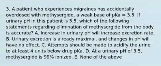 3. A patient who experiences migraines has accidentally overdosed with methysergide, a weak base of pKa = 3.5. If urinary pH in this patient is 5.5, which of the following statements regarding elimination of methysergide from the body is accurate? A. Increase in urinary pH will increase excretion rate. B. Urinary excretion is already maximal, and changes in pH will have no effect. C. Attempts should be made to acidify the urine to at least 4 units below drug pKa. D. At a urinary pH of 3.5, methysergide is 99% ionized. E. None of the above