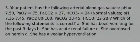 3. Your patient has the following arterial blood gas values: pH = 7.50, PaO2 = 75, PaCO2 = 27, HCO3- = 24 (Normal values; pH 7.35-7.45, PaO2 80-100, PaCO2 33-45, HCO3- 22-28)? Which of the following statements is correct? a. She has been vomiting for the past 3 days b. She has acute renal failure c. She overdosed on heroin d. She has alveolar hyperventilation