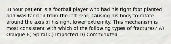 3) Your patient is a football player who had his right foot planted and was tackled from the left rear, causing his body to rotate around the axis of his right lower extremity. This mechanism is most consistent with which of the following types of fractures? A) Oblique B) Spiral C) Impacted D) Comminuted