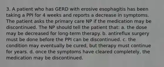 3. A patient who has GERD with erosive esophagitis has been taking a PPI for 4 weeks and reports a decrease in symptoms. The patient asks the primary care NP if the medication may be discontinued. The NP should tell the patient that: a. the dose may be decreased for long-term therapy. b. antireflux surgery must be done before the PPI can be discontinued. c. the condition may eventually be cured, but therapy must continue for years. d. once the symptoms have cleared completely, the medication may be discontinued.