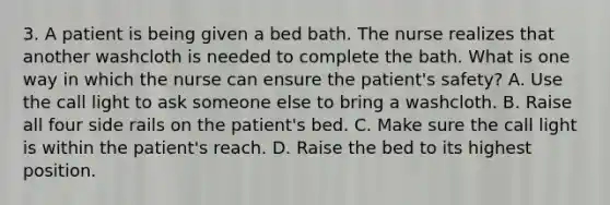 3. A patient is being given a bed bath. The nurse realizes that another washcloth is needed to complete the bath. What is one way in which the nurse can ensure the patient's safety? A. Use the call light to ask someone else to bring a washcloth. B. Raise all four side rails on the patient's bed. C. Make sure the call light is within the patient's reach. D. Raise the bed to its highest position.