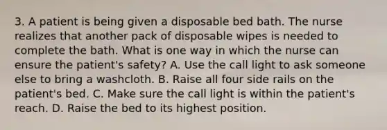 3. A patient is being given a disposable bed bath. The nurse realizes that another pack of disposable wipes is needed to complete the bath. What is one way in which the nurse can ensure the patient's safety? A. Use the call light to ask someone else to bring a washcloth. B. Raise all four side rails on the patient's bed. C. Make sure the call light is within the patient's reach. D. Raise the bed to its highest position.