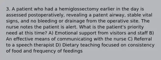 3. A patient who had a hemiglossectomy earlier in the day is assessed postoperatively, revealing a patent airway, stable vital signs, and no bleeding or drainage from the operative site. The nurse notes the patient is alert. What is the patient's priority need at this time? A) Emotional support from visitors and staff B) An effective means of communicating with the nurse C) Referral to a speech therapist D) Dietary teaching focused on consistency of food and frequency of feedings