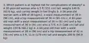 3. Which patient is at highest risk for complications of obesity? a. A 30-year-old woman who is 5 ft (151 cm) tall, weighs 140 lb (63.6 kg), and carries weight in her thighs b. A 56-year-old woman with a BMI of 38 kg/m2, a waist measurement of 38 in (96 cm), and a hip measurement of 36 in (91 cm) c. A 42-year-old man with a waist measurement of 36 in (91 cm) and a hip measurement of 36 in (91 cm) who is 5 ft, 6 in (166 cm) tall and weighs 150 lb (68.2 kg) d. A 68-year-old man with a waist measurement of 38 in (96 cm) and a hip measurement of 42 in (76 cm) who is 5 ft, 11 in (179 cm) tall and weighs 200 lb (90.9 kg)