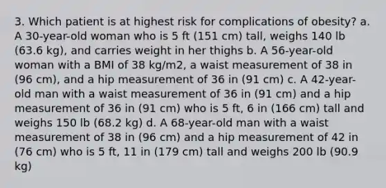 3. Which patient is at highest risk for complications of obesity? a. A 30-year-old woman who is 5 ft (151 cm) tall, weighs 140 lb (63.6 kg), and carries weight in her thighs b. A 56-year-old woman with a BMI of 38 kg/m2, a waist measurement of 38 in (96 cm), and a hip measurement of 36 in (91 cm) c. A 42-year-old man with a waist measurement of 36 in (91 cm) and a hip measurement of 36 in (91 cm) who is 5 ft, 6 in (166 cm) tall and weighs 150 lb (68.2 kg) d. A 68-year-old man with a waist measurement of 38 in (96 cm) and a hip measurement of 42 in (76 cm) who is 5 ft, 11 in (179 cm) tall and weighs 200 lb (90.9 kg)