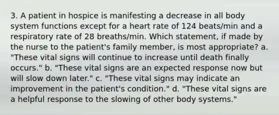 3. A patient in hospice is manifesting a decrease in all body system functions except for a heart rate of 124 beats/min and a respiratory rate of 28 breaths/min. Which statement, if made by the nurse to the patient's family member, is most appropriate? a. "These vital signs will continue to increase until death finally occurs." b. "These vital signs are an expected response now but will slow down later." c. "These vital signs may indicate an improvement in the patient's condition." d. "These vital signs are a helpful response to the slowing of other body systems."