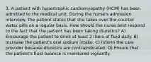 3. A patient with hypertrophic cardiomyopathy (HCM) has been admitted to the medical unit. During the nurse's admission interview, the patient states that she takes over-the-counter water pills on a regular basis. How should the nurse best respond to the fact that the patient has been taking diuretics? A) Encourage the patient to drink at least 2 liters of fluid daily. B) Increase the patient's oral sodium intake. C) Inform the care provider because diuretics are contraindicated. D) Ensure that the patient's fluid balance is monitored vigilantly.