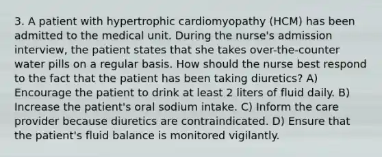 3. A patient with hypertrophic cardiomyopathy (HCM) has been admitted to the medical unit. During the nurse's admission interview, the patient states that she takes over-the-counter water pills on a regular basis. How should the nurse best respond to the fact that the patient has been taking diuretics? A) Encourage the patient to drink at least 2 liters of fluid daily. B) Increase the patient's oral sodium intake. C) Inform the care provider because diuretics are contraindicated. D) Ensure that the patient's fluid balance is monitored vigilantly.