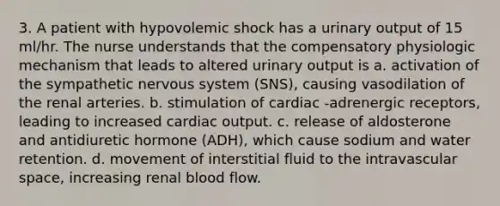 3. A patient with hypovolemic shock has a urinary output of 15 ml/hr. The nurse understands that the compensatory physiologic mechanism that leads to altered urinary output is a. activation of the sympathetic nervous system (SNS), causing vasodilation of the renal arteries. b. stimulation of cardiac -adrenergic receptors, leading to increased cardiac output. c. release of aldosterone and antidiuretic hormone (ADH), which cause sodium and water retention. d. movement of interstitial fluid to the intravascular space, increasing renal blood flow.